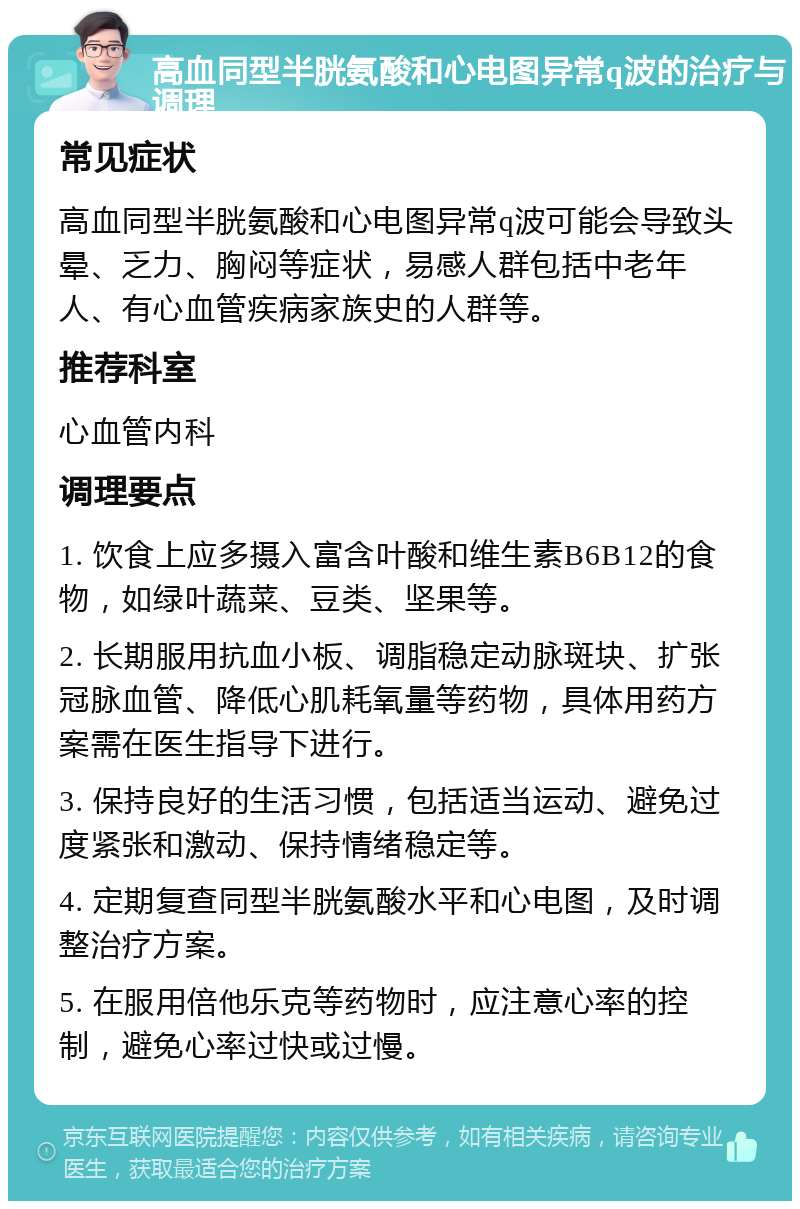 高血同型半胱氨酸和心电图异常q波的治疗与调理 常见症状 高血同型半胱氨酸和心电图异常q波可能会导致头晕、乏力、胸闷等症状，易感人群包括中老年人、有心血管疾病家族史的人群等。 推荐科室 心血管内科 调理要点 1. 饮食上应多摄入富含叶酸和维生素B6B12的食物，如绿叶蔬菜、豆类、坚果等。 2. 长期服用抗血小板、调脂稳定动脉斑块、扩张冠脉血管、降低心肌耗氧量等药物，具体用药方案需在医生指导下进行。 3. 保持良好的生活习惯，包括适当运动、避免过度紧张和激动、保持情绪稳定等。 4. 定期复查同型半胱氨酸水平和心电图，及时调整治疗方案。 5. 在服用倍他乐克等药物时，应注意心率的控制，避免心率过快或过慢。