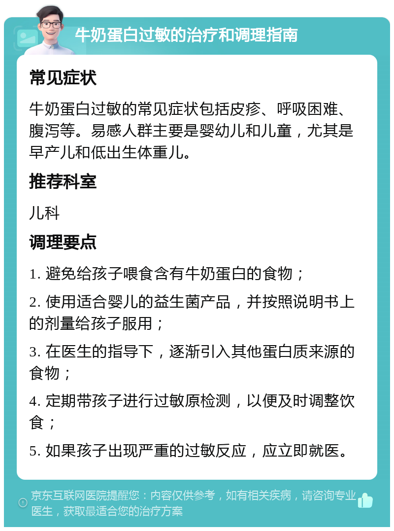 牛奶蛋白过敏的治疗和调理指南 常见症状 牛奶蛋白过敏的常见症状包括皮疹、呼吸困难、腹泻等。易感人群主要是婴幼儿和儿童，尤其是早产儿和低出生体重儿。 推荐科室 儿科 调理要点 1. 避免给孩子喂食含有牛奶蛋白的食物； 2. 使用适合婴儿的益生菌产品，并按照说明书上的剂量给孩子服用； 3. 在医生的指导下，逐渐引入其他蛋白质来源的食物； 4. 定期带孩子进行过敏原检测，以便及时调整饮食； 5. 如果孩子出现严重的过敏反应，应立即就医。