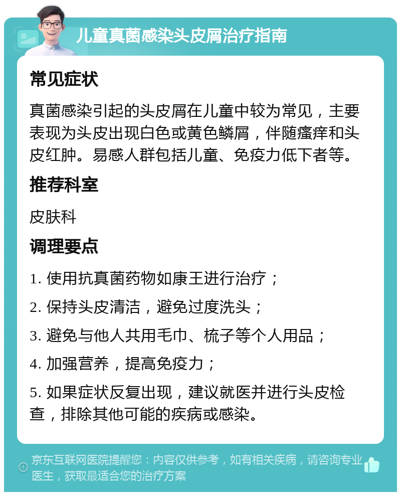 儿童真菌感染头皮屑治疗指南 常见症状 真菌感染引起的头皮屑在儿童中较为常见，主要表现为头皮出现白色或黄色鳞屑，伴随瘙痒和头皮红肿。易感人群包括儿童、免疫力低下者等。 推荐科室 皮肤科 调理要点 1. 使用抗真菌药物如康王进行治疗； 2. 保持头皮清洁，避免过度洗头； 3. 避免与他人共用毛巾、梳子等个人用品； 4. 加强营养，提高免疫力； 5. 如果症状反复出现，建议就医并进行头皮检查，排除其他可能的疾病或感染。