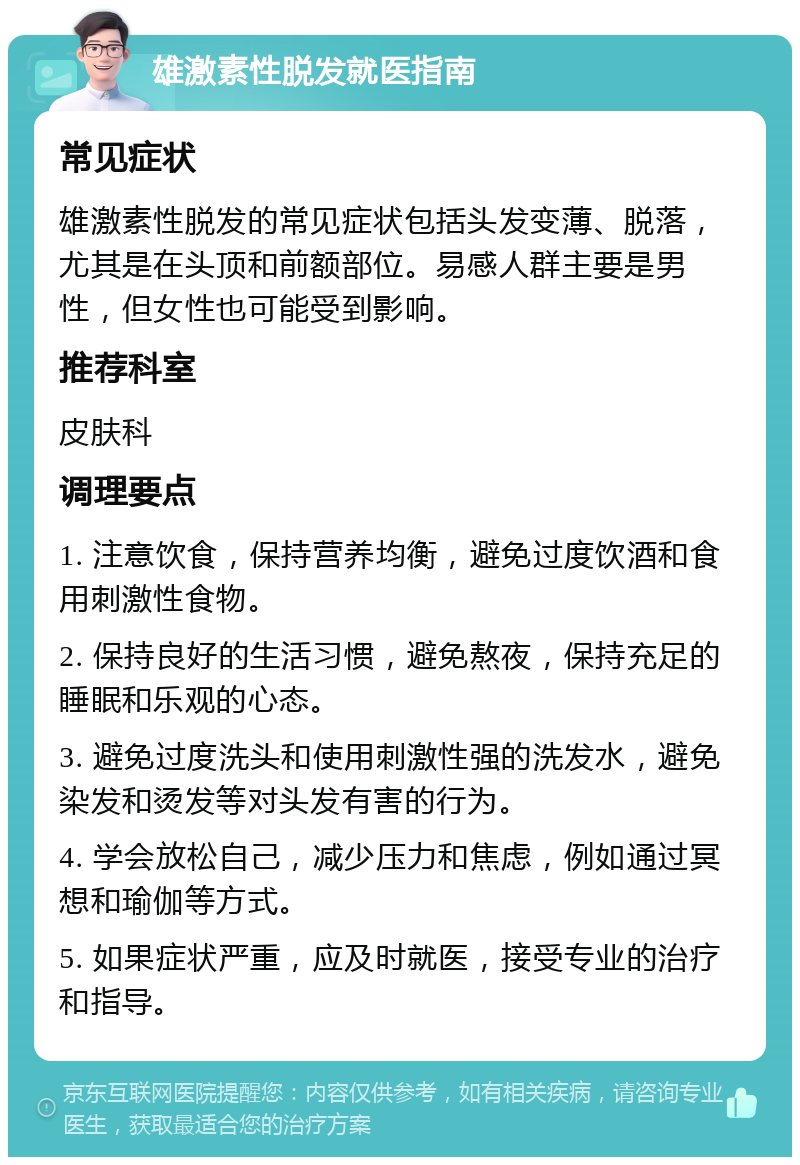 雄激素性脱发就医指南 常见症状 雄激素性脱发的常见症状包括头发变薄、脱落，尤其是在头顶和前额部位。易感人群主要是男性，但女性也可能受到影响。 推荐科室 皮肤科 调理要点 1. 注意饮食，保持营养均衡，避免过度饮酒和食用刺激性食物。 2. 保持良好的生活习惯，避免熬夜，保持充足的睡眠和乐观的心态。 3. 避免过度洗头和使用刺激性强的洗发水，避免染发和烫发等对头发有害的行为。 4. 学会放松自己，减少压力和焦虑，例如通过冥想和瑜伽等方式。 5. 如果症状严重，应及时就医，接受专业的治疗和指导。