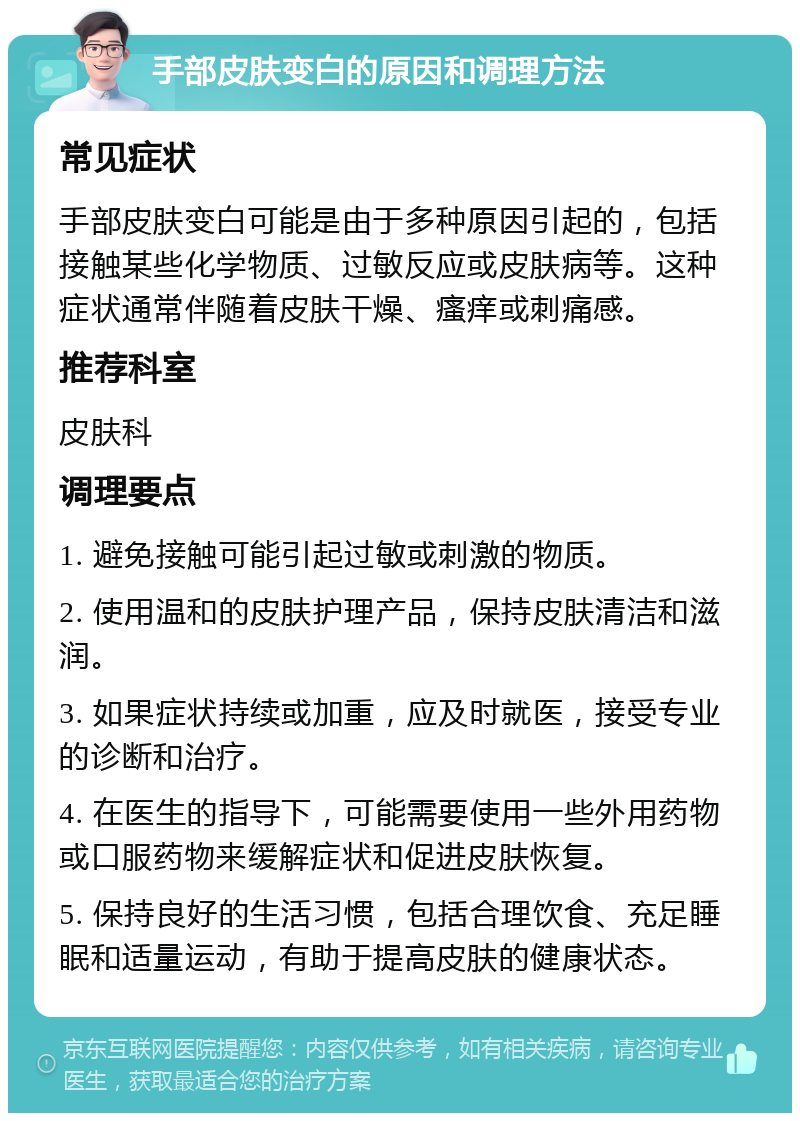 手部皮肤变白的原因和调理方法 常见症状 手部皮肤变白可能是由于多种原因引起的，包括接触某些化学物质、过敏反应或皮肤病等。这种症状通常伴随着皮肤干燥、瘙痒或刺痛感。 推荐科室 皮肤科 调理要点 1. 避免接触可能引起过敏或刺激的物质。 2. 使用温和的皮肤护理产品，保持皮肤清洁和滋润。 3. 如果症状持续或加重，应及时就医，接受专业的诊断和治疗。 4. 在医生的指导下，可能需要使用一些外用药物或口服药物来缓解症状和促进皮肤恢复。 5. 保持良好的生活习惯，包括合理饮食、充足睡眠和适量运动，有助于提高皮肤的健康状态。