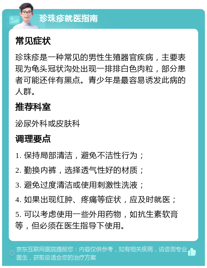 珍珠疹就医指南 常见症状 珍珠疹是一种常见的男性生殖器官疾病，主要表现为龟头冠状沟处出现一排排白色肉粒，部分患者可能还伴有黑点。青少年是最容易诱发此病的人群。 推荐科室 泌尿外科或皮肤科 调理要点 1. 保持局部清洁，避免不洁性行为； 2. 勤换内裤，选择透气性好的材质； 3. 避免过度清洁或使用刺激性洗液； 4. 如果出现红肿、疼痛等症状，应及时就医； 5. 可以考虑使用一些外用药物，如抗生素软膏等，但必须在医生指导下使用。