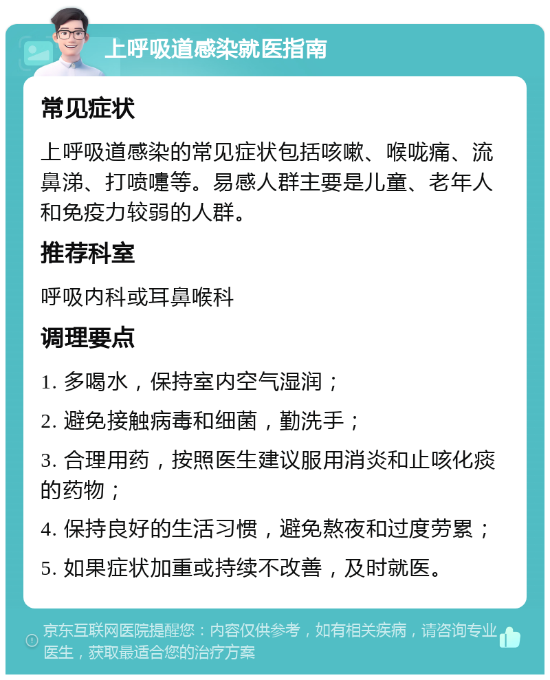 上呼吸道感染就医指南 常见症状 上呼吸道感染的常见症状包括咳嗽、喉咙痛、流鼻涕、打喷嚏等。易感人群主要是儿童、老年人和免疫力较弱的人群。 推荐科室 呼吸内科或耳鼻喉科 调理要点 1. 多喝水，保持室内空气湿润； 2. 避免接触病毒和细菌，勤洗手； 3. 合理用药，按照医生建议服用消炎和止咳化痰的药物； 4. 保持良好的生活习惯，避免熬夜和过度劳累； 5. 如果症状加重或持续不改善，及时就医。