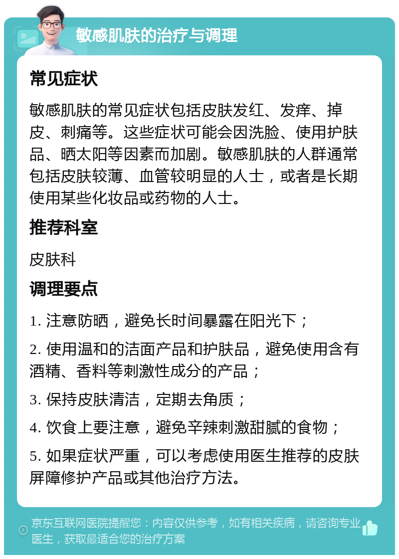 敏感肌肤的治疗与调理 常见症状 敏感肌肤的常见症状包括皮肤发红、发痒、掉皮、刺痛等。这些症状可能会因洗脸、使用护肤品、晒太阳等因素而加剧。敏感肌肤的人群通常包括皮肤较薄、血管较明显的人士，或者是长期使用某些化妆品或药物的人士。 推荐科室 皮肤科 调理要点 1. 注意防晒，避免长时间暴露在阳光下； 2. 使用温和的洁面产品和护肤品，避免使用含有酒精、香料等刺激性成分的产品； 3. 保持皮肤清洁，定期去角质； 4. 饮食上要注意，避免辛辣刺激甜腻的食物； 5. 如果症状严重，可以考虑使用医生推荐的皮肤屏障修护产品或其他治疗方法。