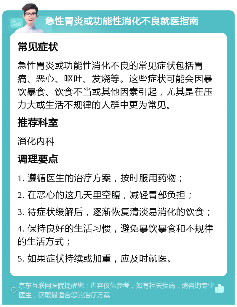 急性胃炎或功能性消化不良就医指南 常见症状 急性胃炎或功能性消化不良的常见症状包括胃痛、恶心、呕吐、发烧等。这些症状可能会因暴饮暴食、饮食不当或其他因素引起，尤其是在压力大或生活不规律的人群中更为常见。 推荐科室 消化内科 调理要点 1. 遵循医生的治疗方案，按时服用药物； 2. 在恶心的这几天里空腹，减轻胃部负担； 3. 待症状缓解后，逐渐恢复清淡易消化的饮食； 4. 保持良好的生活习惯，避免暴饮暴食和不规律的生活方式； 5. 如果症状持续或加重，应及时就医。