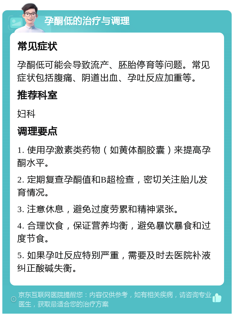 孕酮低的治疗与调理 常见症状 孕酮低可能会导致流产、胚胎停育等问题。常见症状包括腹痛、阴道出血、孕吐反应加重等。 推荐科室 妇科 调理要点 1. 使用孕激素类药物（如黄体酮胶囊）来提高孕酮水平。 2. 定期复查孕酮值和B超检查，密切关注胎儿发育情况。 3. 注意休息，避免过度劳累和精神紧张。 4. 合理饮食，保证营养均衡，避免暴饮暴食和过度节食。 5. 如果孕吐反应特别严重，需要及时去医院补液纠正酸碱失衡。