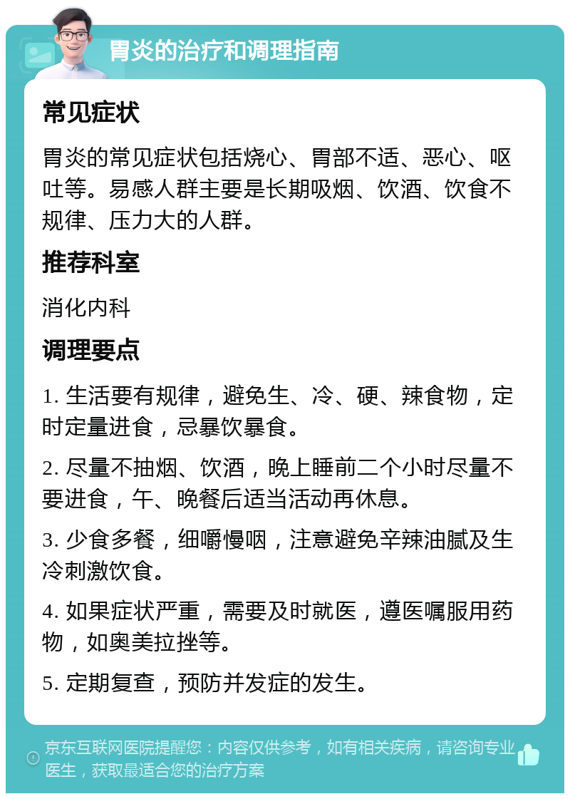 胃炎的治疗和调理指南 常见症状 胃炎的常见症状包括烧心、胃部不适、恶心、呕吐等。易感人群主要是长期吸烟、饮酒、饮食不规律、压力大的人群。 推荐科室 消化内科 调理要点 1. 生活要有规律，避免生、冷、硬、辣食物，定时定量进食，忌暴饮暴食。 2. 尽量不抽烟、饮酒，晚上睡前二个小时尽量不要进食，午、晚餐后适当活动再休息。 3. 少食多餐，细嚼慢咽，注意避免辛辣油腻及生冷刺激饮食。 4. 如果症状严重，需要及时就医，遵医嘱服用药物，如奥美拉挫等。 5. 定期复查，预防并发症的发生。