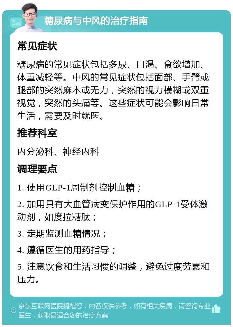 糖尿病与中风的治疗指南 常见症状 糖尿病的常见症状包括多尿、口渴、食欲增加、体重减轻等。中风的常见症状包括面部、手臂或腿部的突然麻木或无力，突然的视力模糊或双重视觉，突然的头痛等。这些症状可能会影响日常生活，需要及时就医。 推荐科室 内分泌科、神经内科 调理要点 1. 使用GLP-1周制剂控制血糖； 2. 加用具有大血管病变保护作用的GLP-1受体激动剂，如度拉糖肽； 3. 定期监测血糖情况； 4. 遵循医生的用药指导； 5. 注意饮食和生活习惯的调整，避免过度劳累和压力。