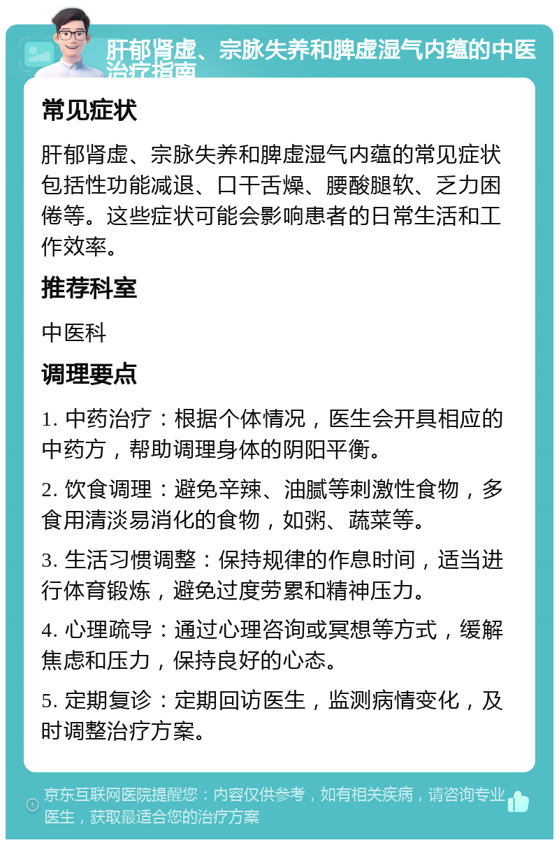 肝郁肾虚、宗脉失养和脾虚湿气内蕴的中医治疗指南 常见症状 肝郁肾虚、宗脉失养和脾虚湿气内蕴的常见症状包括性功能减退、口干舌燥、腰酸腿软、乏力困倦等。这些症状可能会影响患者的日常生活和工作效率。 推荐科室 中医科 调理要点 1. 中药治疗：根据个体情况，医生会开具相应的中药方，帮助调理身体的阴阳平衡。 2. 饮食调理：避免辛辣、油腻等刺激性食物，多食用清淡易消化的食物，如粥、蔬菜等。 3. 生活习惯调整：保持规律的作息时间，适当进行体育锻炼，避免过度劳累和精神压力。 4. 心理疏导：通过心理咨询或冥想等方式，缓解焦虑和压力，保持良好的心态。 5. 定期复诊：定期回访医生，监测病情变化，及时调整治疗方案。