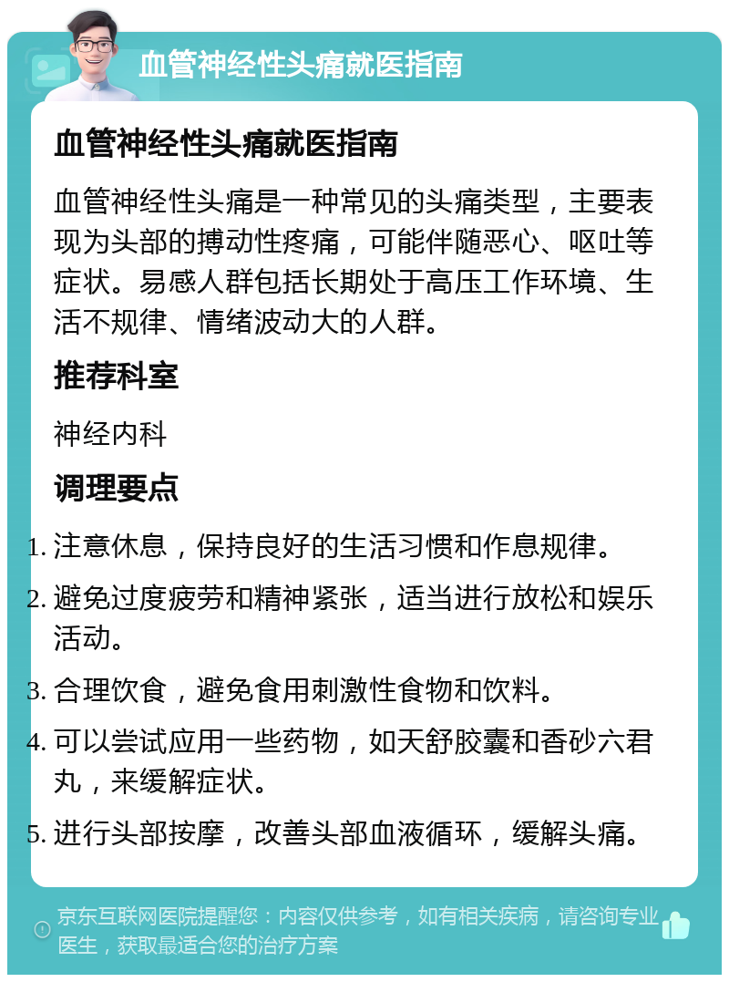 血管神经性头痛就医指南 血管神经性头痛就医指南 血管神经性头痛是一种常见的头痛类型，主要表现为头部的搏动性疼痛，可能伴随恶心、呕吐等症状。易感人群包括长期处于高压工作环境、生活不规律、情绪波动大的人群。 推荐科室 神经内科 调理要点 注意休息，保持良好的生活习惯和作息规律。 避免过度疲劳和精神紧张，适当进行放松和娱乐活动。 合理饮食，避免食用刺激性食物和饮料。 可以尝试应用一些药物，如天舒胶囊和香砂六君丸，来缓解症状。 进行头部按摩，改善头部血液循环，缓解头痛。