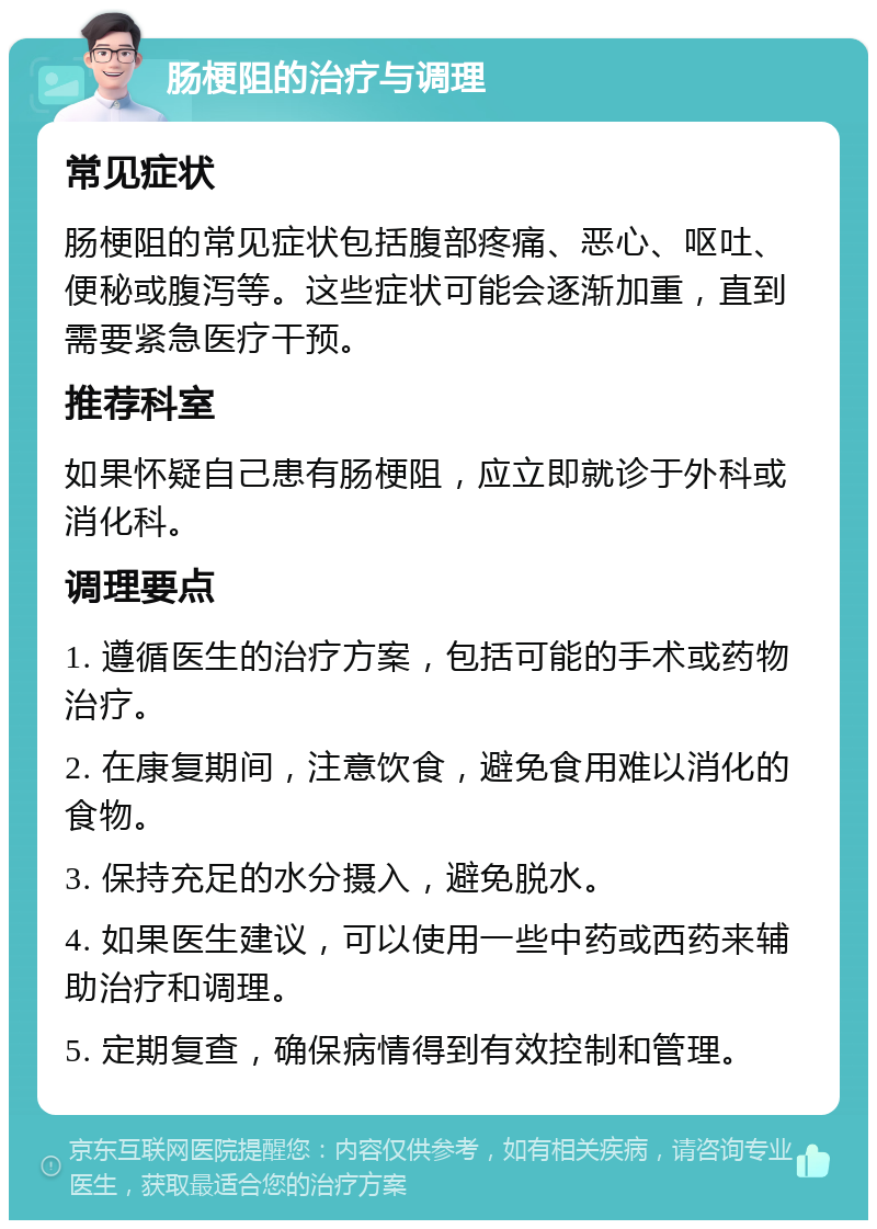 肠梗阻的治疗与调理 常见症状 肠梗阻的常见症状包括腹部疼痛、恶心、呕吐、便秘或腹泻等。这些症状可能会逐渐加重，直到需要紧急医疗干预。 推荐科室 如果怀疑自己患有肠梗阻，应立即就诊于外科或消化科。 调理要点 1. 遵循医生的治疗方案，包括可能的手术或药物治疗。 2. 在康复期间，注意饮食，避免食用难以消化的食物。 3. 保持充足的水分摄入，避免脱水。 4. 如果医生建议，可以使用一些中药或西药来辅助治疗和调理。 5. 定期复查，确保病情得到有效控制和管理。