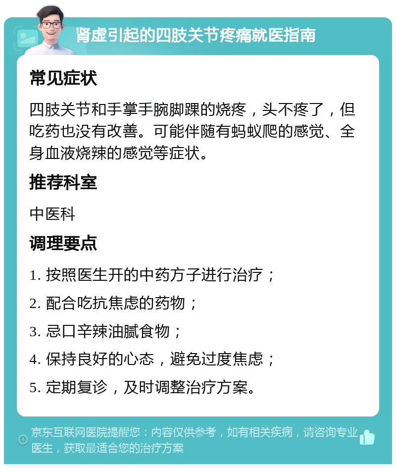 肾虚引起的四肢关节疼痛就医指南 常见症状 四肢关节和手掌手腕脚踝的烧疼，头不疼了，但吃药也没有改善。可能伴随有蚂蚁爬的感觉、全身血液烧辣的感觉等症状。 推荐科室 中医科 调理要点 1. 按照医生开的中药方子进行治疗； 2. 配合吃抗焦虑的药物； 3. 忌口辛辣油腻食物； 4. 保持良好的心态，避免过度焦虑； 5. 定期复诊，及时调整治疗方案。