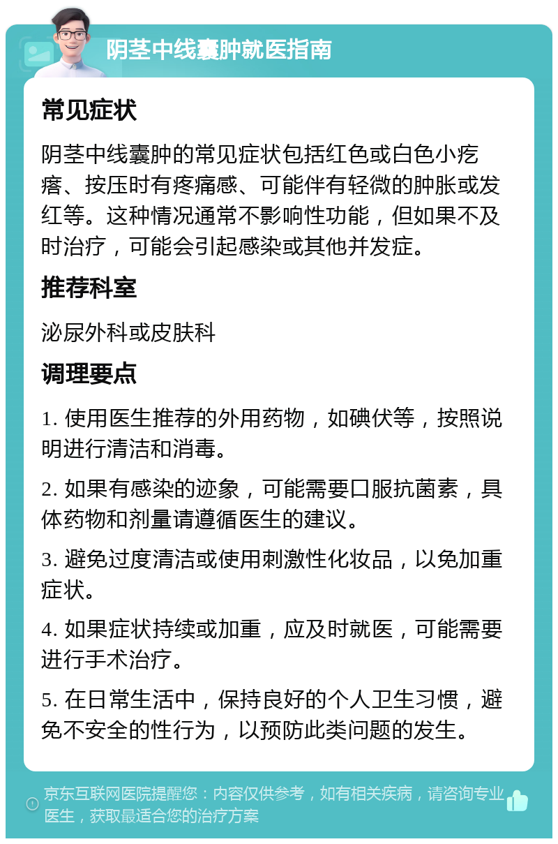 阴茎中线囊肿就医指南 常见症状 阴茎中线囊肿的常见症状包括红色或白色小疙瘩、按压时有疼痛感、可能伴有轻微的肿胀或发红等。这种情况通常不影响性功能，但如果不及时治疗，可能会引起感染或其他并发症。 推荐科室 泌尿外科或皮肤科 调理要点 1. 使用医生推荐的外用药物，如碘伏等，按照说明进行清洁和消毒。 2. 如果有感染的迹象，可能需要口服抗菌素，具体药物和剂量请遵循医生的建议。 3. 避免过度清洁或使用刺激性化妆品，以免加重症状。 4. 如果症状持续或加重，应及时就医，可能需要进行手术治疗。 5. 在日常生活中，保持良好的个人卫生习惯，避免不安全的性行为，以预防此类问题的发生。