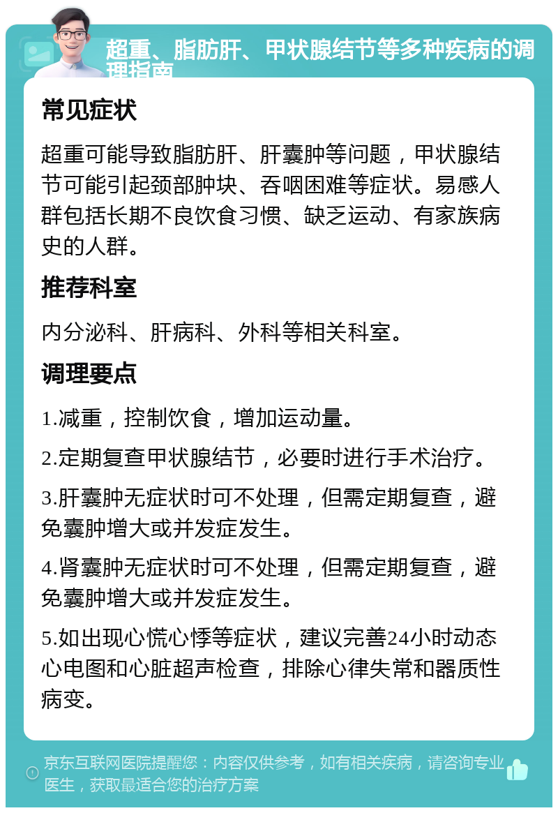 超重、脂肪肝、甲状腺结节等多种疾病的调理指南 常见症状 超重可能导致脂肪肝、肝囊肿等问题，甲状腺结节可能引起颈部肿块、吞咽困难等症状。易感人群包括长期不良饮食习惯、缺乏运动、有家族病史的人群。 推荐科室 内分泌科、肝病科、外科等相关科室。 调理要点 1.减重，控制饮食，增加运动量。 2.定期复查甲状腺结节，必要时进行手术治疗。 3.肝囊肿无症状时可不处理，但需定期复查，避免囊肿增大或并发症发生。 4.肾囊肿无症状时可不处理，但需定期复查，避免囊肿增大或并发症发生。 5.如出现心慌心悸等症状，建议完善24小时动态心电图和心脏超声检查，排除心律失常和器质性病变。