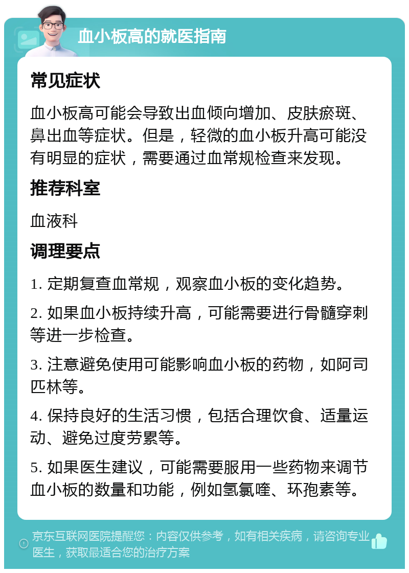 血小板高的就医指南 常见症状 血小板高可能会导致出血倾向增加、皮肤瘀斑、鼻出血等症状。但是，轻微的血小板升高可能没有明显的症状，需要通过血常规检查来发现。 推荐科室 血液科 调理要点 1. 定期复查血常规，观察血小板的变化趋势。 2. 如果血小板持续升高，可能需要进行骨髓穿刺等进一步检查。 3. 注意避免使用可能影响血小板的药物，如阿司匹林等。 4. 保持良好的生活习惯，包括合理饮食、适量运动、避免过度劳累等。 5. 如果医生建议，可能需要服用一些药物来调节血小板的数量和功能，例如氢氯喹、环孢素等。