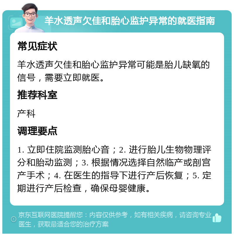 羊水透声欠佳和胎心监护异常的就医指南 常见症状 羊水透声欠佳和胎心监护异常可能是胎儿缺氧的信号，需要立即就医。 推荐科室 产科 调理要点 1. 立即住院监测胎心音；2. 进行胎儿生物物理评分和胎动监测；3. 根据情况选择自然临产或剖宫产手术；4. 在医生的指导下进行产后恢复；5. 定期进行产后检查，确保母婴健康。