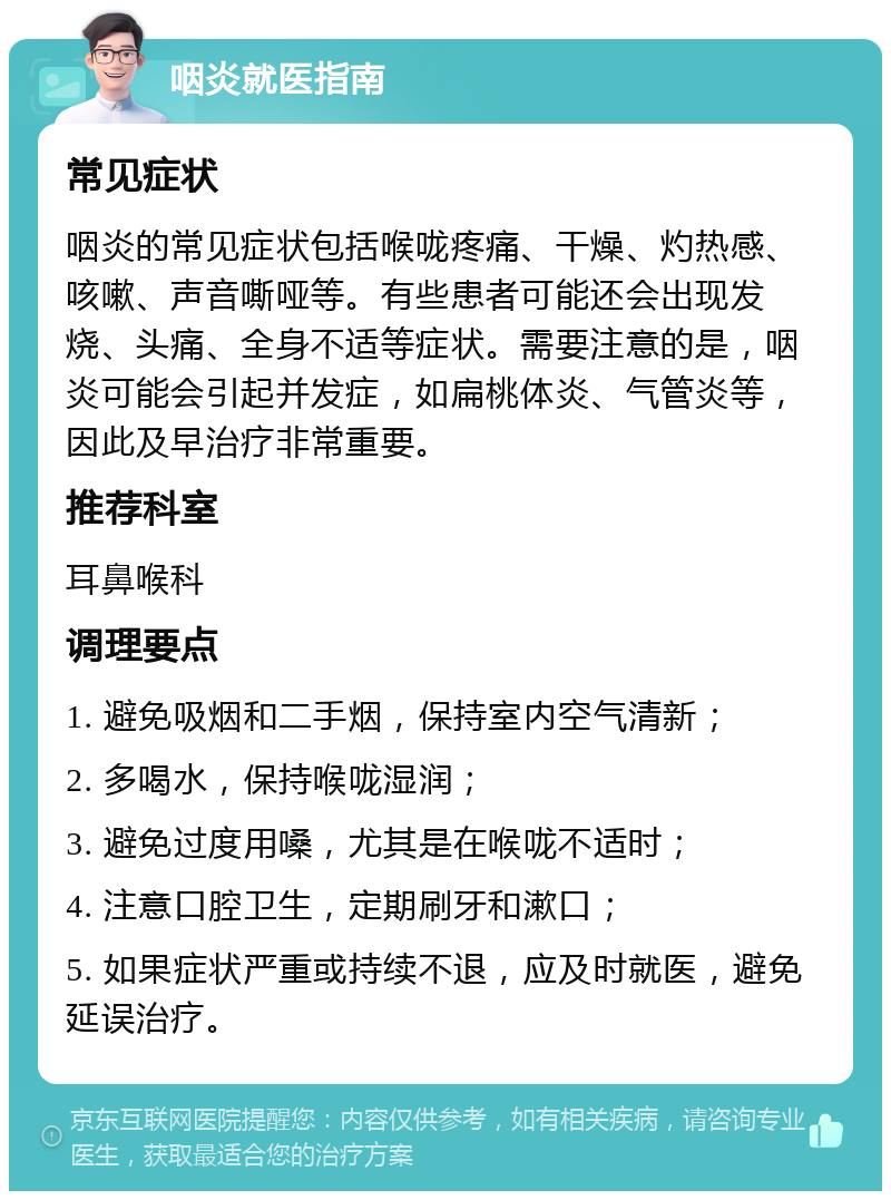 咽炎就医指南 常见症状 咽炎的常见症状包括喉咙疼痛、干燥、灼热感、咳嗽、声音嘶哑等。有些患者可能还会出现发烧、头痛、全身不适等症状。需要注意的是，咽炎可能会引起并发症，如扁桃体炎、气管炎等，因此及早治疗非常重要。 推荐科室 耳鼻喉科 调理要点 1. 避免吸烟和二手烟，保持室内空气清新； 2. 多喝水，保持喉咙湿润； 3. 避免过度用嗓，尤其是在喉咙不适时； 4. 注意口腔卫生，定期刷牙和漱口； 5. 如果症状严重或持续不退，应及时就医，避免延误治疗。