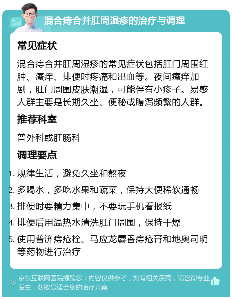 混合痔合并肛周湿疹的治疗与调理 常见症状 混合痔合并肛周湿疹的常见症状包括肛门周围红肿、瘙痒、排便时疼痛和出血等。夜间瘙痒加剧，肛门周围皮肤潮湿，可能伴有小疹子。易感人群主要是长期久坐、便秘或腹泻频繁的人群。 推荐科室 普外科或肛肠科 调理要点 规律生活，避免久坐和熬夜 多喝水，多吃水果和蔬菜，保持大便稀软通畅 排便时要精力集中，不要玩手机看报纸 排便后用温热水清洗肛门周围，保持干燥 使用普济痔疮栓、马应龙麝香痔疮膏和地奥司明等药物进行治疗