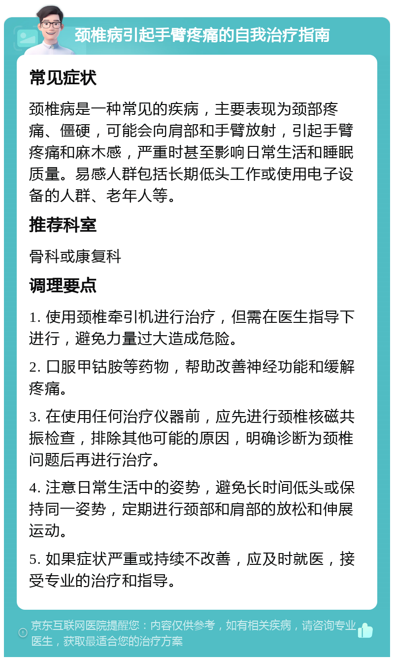 颈椎病引起手臂疼痛的自我治疗指南 常见症状 颈椎病是一种常见的疾病，主要表现为颈部疼痛、僵硬，可能会向肩部和手臂放射，引起手臂疼痛和麻木感，严重时甚至影响日常生活和睡眠质量。易感人群包括长期低头工作或使用电子设备的人群、老年人等。 推荐科室 骨科或康复科 调理要点 1. 使用颈椎牵引机进行治疗，但需在医生指导下进行，避免力量过大造成危险。 2. 口服甲钴胺等药物，帮助改善神经功能和缓解疼痛。 3. 在使用任何治疗仪器前，应先进行颈椎核磁共振检查，排除其他可能的原因，明确诊断为颈椎问题后再进行治疗。 4. 注意日常生活中的姿势，避免长时间低头或保持同一姿势，定期进行颈部和肩部的放松和伸展运动。 5. 如果症状严重或持续不改善，应及时就医，接受专业的治疗和指导。