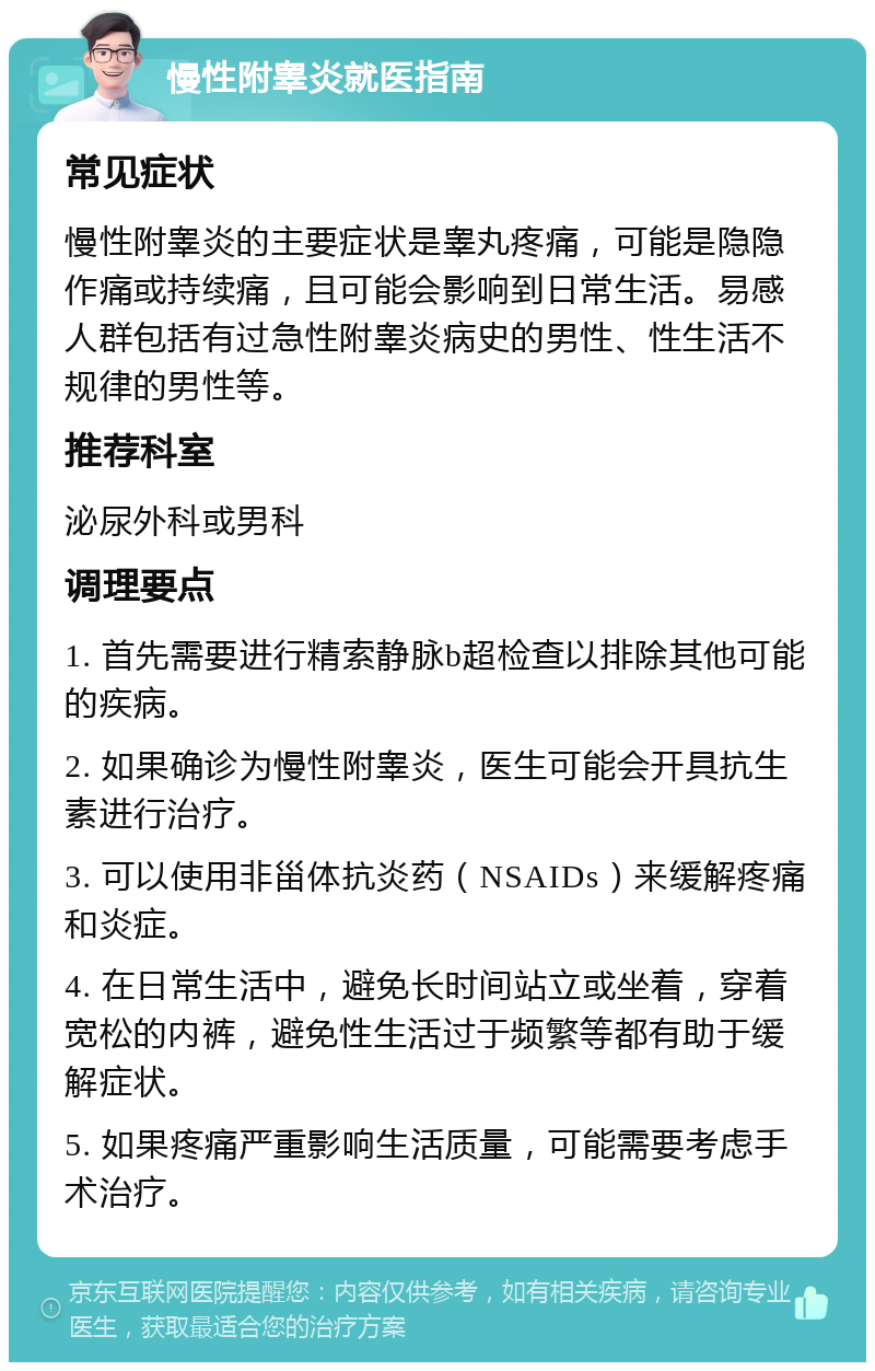 慢性附睾炎就医指南 常见症状 慢性附睾炎的主要症状是睾丸疼痛，可能是隐隐作痛或持续痛，且可能会影响到日常生活。易感人群包括有过急性附睾炎病史的男性、性生活不规律的男性等。 推荐科室 泌尿外科或男科 调理要点 1. 首先需要进行精索静脉b超检查以排除其他可能的疾病。 2. 如果确诊为慢性附睾炎，医生可能会开具抗生素进行治疗。 3. 可以使用非甾体抗炎药（NSAIDs）来缓解疼痛和炎症。 4. 在日常生活中，避免长时间站立或坐着，穿着宽松的内裤，避免性生活过于频繁等都有助于缓解症状。 5. 如果疼痛严重影响生活质量，可能需要考虑手术治疗。