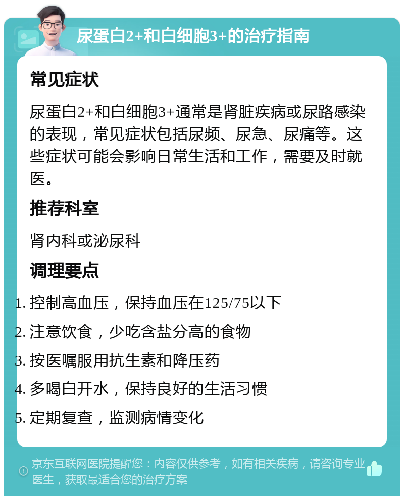 尿蛋白2+和白细胞3+的治疗指南 常见症状 尿蛋白2+和白细胞3+通常是肾脏疾病或尿路感染的表现，常见症状包括尿频、尿急、尿痛等。这些症状可能会影响日常生活和工作，需要及时就医。 推荐科室 肾内科或泌尿科 调理要点 控制高血压，保持血压在125/75以下 注意饮食，少吃含盐分高的食物 按医嘱服用抗生素和降压药 多喝白开水，保持良好的生活习惯 定期复查，监测病情变化