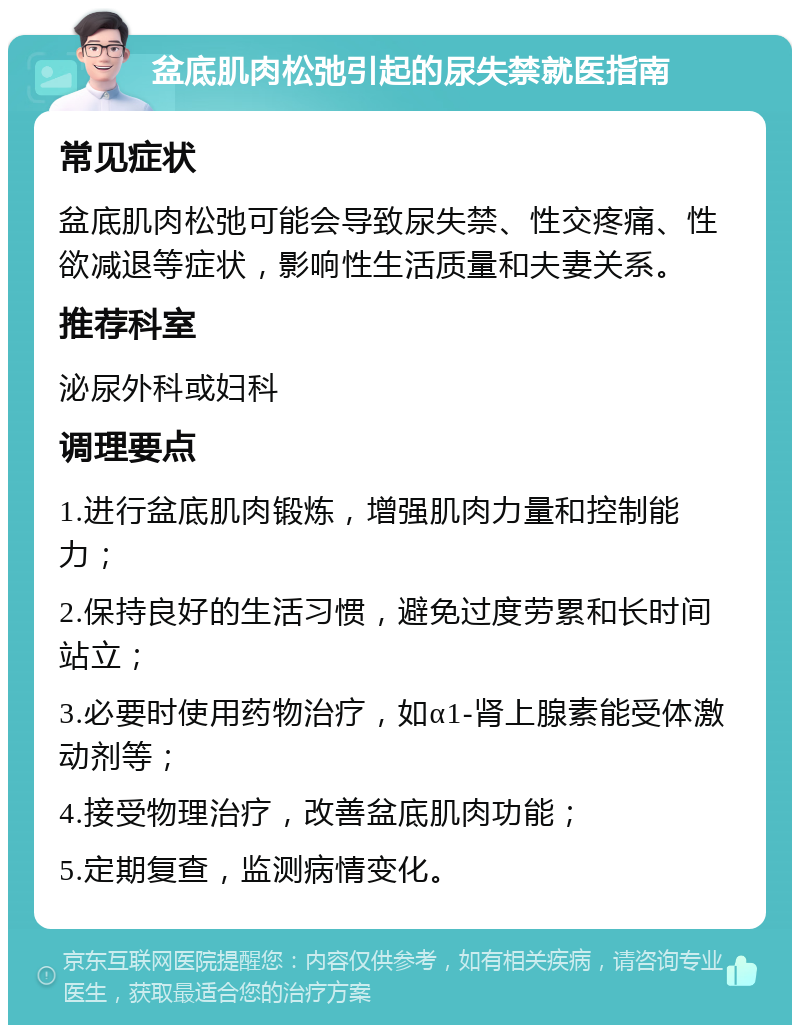 盆底肌肉松弛引起的尿失禁就医指南 常见症状 盆底肌肉松弛可能会导致尿失禁、性交疼痛、性欲减退等症状，影响性生活质量和夫妻关系。 推荐科室 泌尿外科或妇科 调理要点 1.进行盆底肌肉锻炼，增强肌肉力量和控制能力； 2.保持良好的生活习惯，避免过度劳累和长时间站立； 3.必要时使用药物治疗，如α1-肾上腺素能受体激动剂等； 4.接受物理治疗，改善盆底肌肉功能； 5.定期复查，监测病情变化。