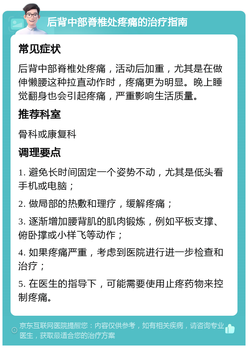 后背中部脊椎处疼痛的治疗指南 常见症状 后背中部脊椎处疼痛，活动后加重，尤其是在做伸懒腰这种拉直动作时，疼痛更为明显。晚上睡觉翻身也会引起疼痛，严重影响生活质量。 推荐科室 骨科或康复科 调理要点 1. 避免长时间固定一个姿势不动，尤其是低头看手机或电脑； 2. 做局部的热敷和理疗，缓解疼痛； 3. 逐渐增加腰背肌的肌肉锻炼，例如平板支撑、俯卧撑或小样飞等动作； 4. 如果疼痛严重，考虑到医院进行进一步检查和治疗； 5. 在医生的指导下，可能需要使用止疼药物来控制疼痛。