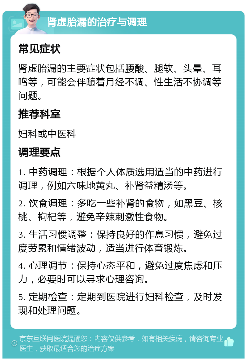 肾虚胎漏的治疗与调理 常见症状 肾虚胎漏的主要症状包括腰酸、腿软、头晕、耳鸣等，可能会伴随着月经不调、性生活不协调等问题。 推荐科室 妇科或中医科 调理要点 1. 中药调理：根据个人体质选用适当的中药进行调理，例如六味地黄丸、补肾益精汤等。 2. 饮食调理：多吃一些补肾的食物，如黑豆、核桃、枸杞等，避免辛辣刺激性食物。 3. 生活习惯调整：保持良好的作息习惯，避免过度劳累和情绪波动，适当进行体育锻炼。 4. 心理调节：保持心态平和，避免过度焦虑和压力，必要时可以寻求心理咨询。 5. 定期检查：定期到医院进行妇科检查，及时发现和处理问题。