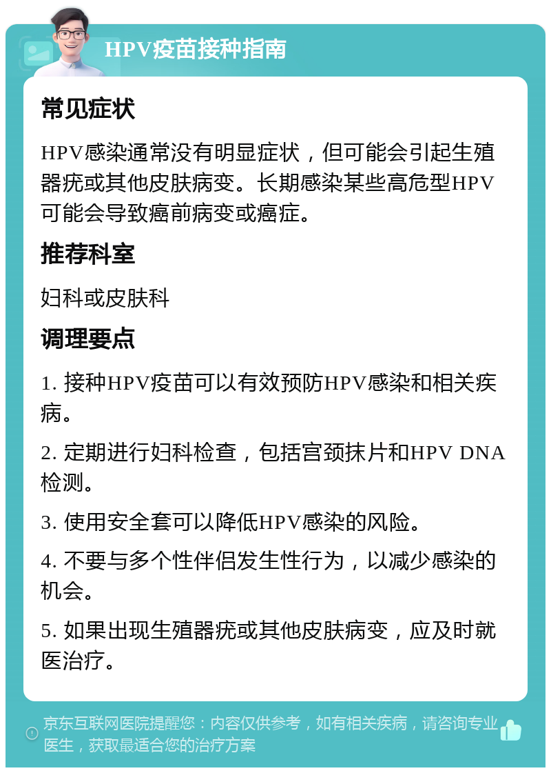 HPV疫苗接种指南 常见症状 HPV感染通常没有明显症状，但可能会引起生殖器疣或其他皮肤病变。长期感染某些高危型HPV可能会导致癌前病变或癌症。 推荐科室 妇科或皮肤科 调理要点 1. 接种HPV疫苗可以有效预防HPV感染和相关疾病。 2. 定期进行妇科检查，包括宫颈抹片和HPV DNA检测。 3. 使用安全套可以降低HPV感染的风险。 4. 不要与多个性伴侣发生性行为，以减少感染的机会。 5. 如果出现生殖器疣或其他皮肤病变，应及时就医治疗。