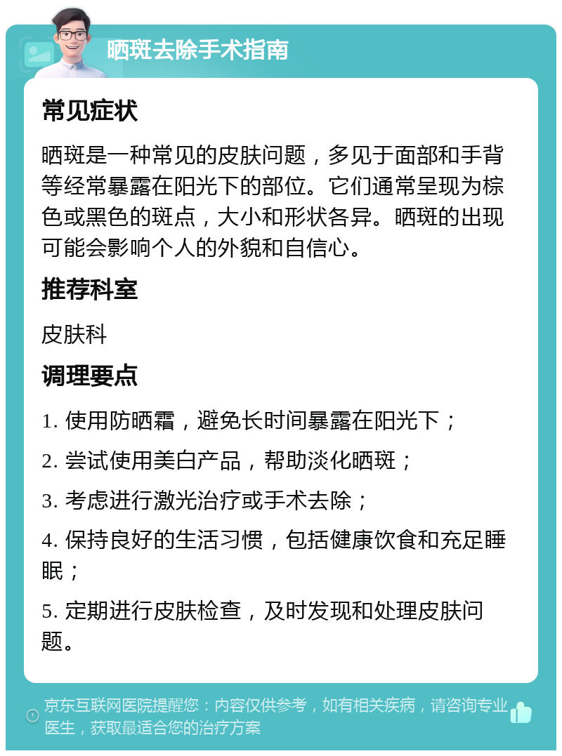 晒斑去除手术指南 常见症状 晒斑是一种常见的皮肤问题，多见于面部和手背等经常暴露在阳光下的部位。它们通常呈现为棕色或黑色的斑点，大小和形状各异。晒斑的出现可能会影响个人的外貌和自信心。 推荐科室 皮肤科 调理要点 1. 使用防晒霜，避免长时间暴露在阳光下； 2. 尝试使用美白产品，帮助淡化晒斑； 3. 考虑进行激光治疗或手术去除； 4. 保持良好的生活习惯，包括健康饮食和充足睡眠； 5. 定期进行皮肤检查，及时发现和处理皮肤问题。