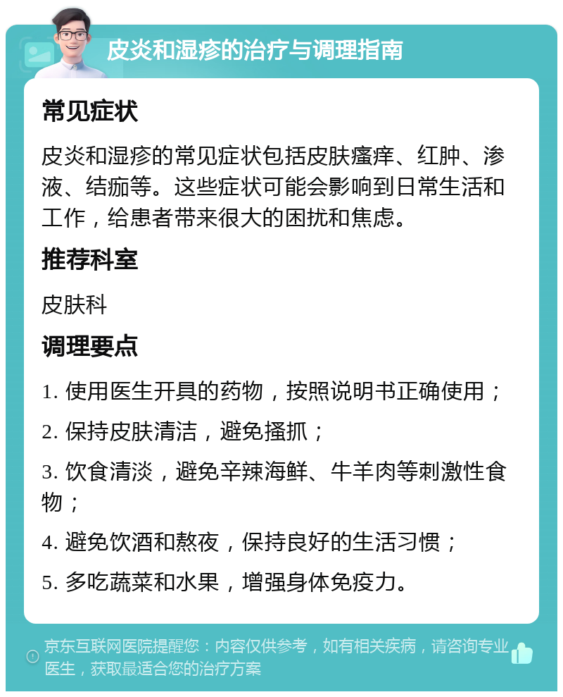 皮炎和湿疹的治疗与调理指南 常见症状 皮炎和湿疹的常见症状包括皮肤瘙痒、红肿、渗液、结痂等。这些症状可能会影响到日常生活和工作，给患者带来很大的困扰和焦虑。 推荐科室 皮肤科 调理要点 1. 使用医生开具的药物，按照说明书正确使用； 2. 保持皮肤清洁，避免搔抓； 3. 饮食清淡，避免辛辣海鲜、牛羊肉等刺激性食物； 4. 避免饮酒和熬夜，保持良好的生活习惯； 5. 多吃蔬菜和水果，增强身体免疫力。