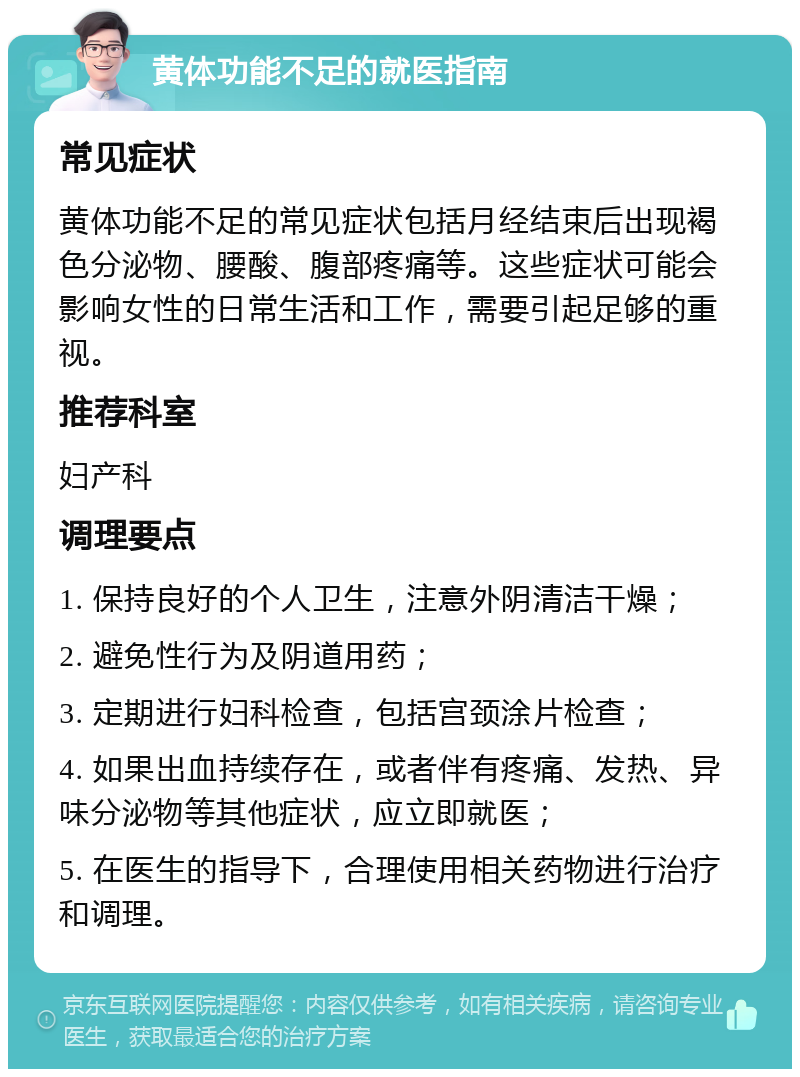 黄体功能不足的就医指南 常见症状 黄体功能不足的常见症状包括月经结束后出现褐色分泌物、腰酸、腹部疼痛等。这些症状可能会影响女性的日常生活和工作，需要引起足够的重视。 推荐科室 妇产科 调理要点 1. 保持良好的个人卫生，注意外阴清洁干燥； 2. 避免性行为及阴道用药； 3. 定期进行妇科检查，包括宫颈涂片检查； 4. 如果出血持续存在，或者伴有疼痛、发热、异味分泌物等其他症状，应立即就医； 5. 在医生的指导下，合理使用相关药物进行治疗和调理。