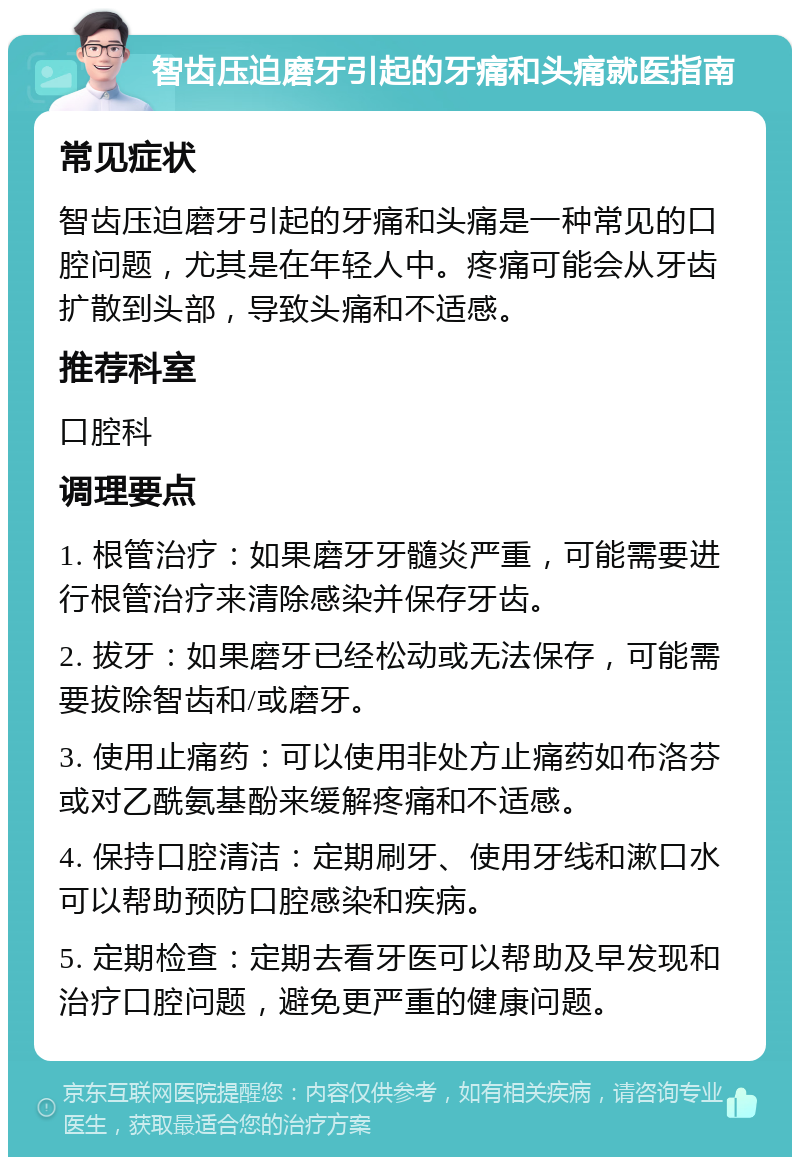 智齿压迫磨牙引起的牙痛和头痛就医指南 常见症状 智齿压迫磨牙引起的牙痛和头痛是一种常见的口腔问题，尤其是在年轻人中。疼痛可能会从牙齿扩散到头部，导致头痛和不适感。 推荐科室 口腔科 调理要点 1. 根管治疗：如果磨牙牙髓炎严重，可能需要进行根管治疗来清除感染并保存牙齿。 2. 拔牙：如果磨牙已经松动或无法保存，可能需要拔除智齿和/或磨牙。 3. 使用止痛药：可以使用非处方止痛药如布洛芬或对乙酰氨基酚来缓解疼痛和不适感。 4. 保持口腔清洁：定期刷牙、使用牙线和漱口水可以帮助预防口腔感染和疾病。 5. 定期检查：定期去看牙医可以帮助及早发现和治疗口腔问题，避免更严重的健康问题。