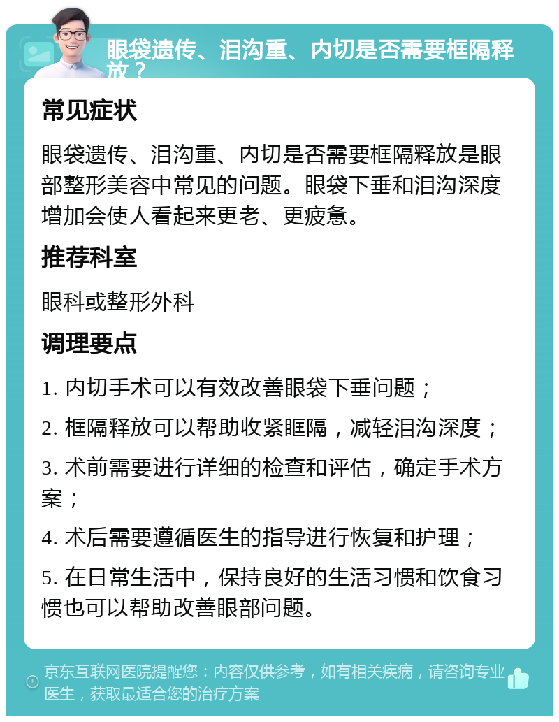 眼袋遗传、泪沟重、内切是否需要框隔释放？ 常见症状 眼袋遗传、泪沟重、内切是否需要框隔释放是眼部整形美容中常见的问题。眼袋下垂和泪沟深度增加会使人看起来更老、更疲惫。 推荐科室 眼科或整形外科 调理要点 1. 内切手术可以有效改善眼袋下垂问题； 2. 框隔释放可以帮助收紧眶隔，减轻泪沟深度； 3. 术前需要进行详细的检查和评估，确定手术方案； 4. 术后需要遵循医生的指导进行恢复和护理； 5. 在日常生活中，保持良好的生活习惯和饮食习惯也可以帮助改善眼部问题。