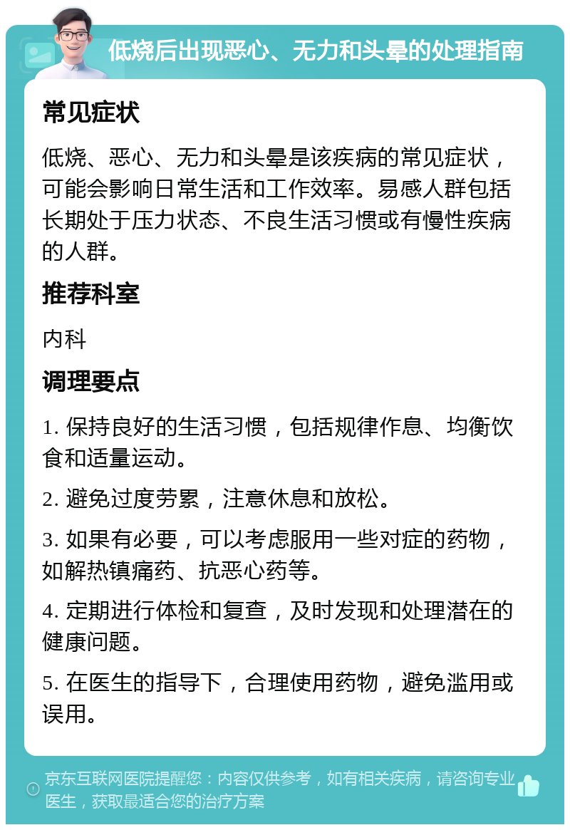 低烧后出现恶心、无力和头晕的处理指南 常见症状 低烧、恶心、无力和头晕是该疾病的常见症状，可能会影响日常生活和工作效率。易感人群包括长期处于压力状态、不良生活习惯或有慢性疾病的人群。 推荐科室 内科 调理要点 1. 保持良好的生活习惯，包括规律作息、均衡饮食和适量运动。 2. 避免过度劳累，注意休息和放松。 3. 如果有必要，可以考虑服用一些对症的药物，如解热镇痛药、抗恶心药等。 4. 定期进行体检和复查，及时发现和处理潜在的健康问题。 5. 在医生的指导下，合理使用药物，避免滥用或误用。