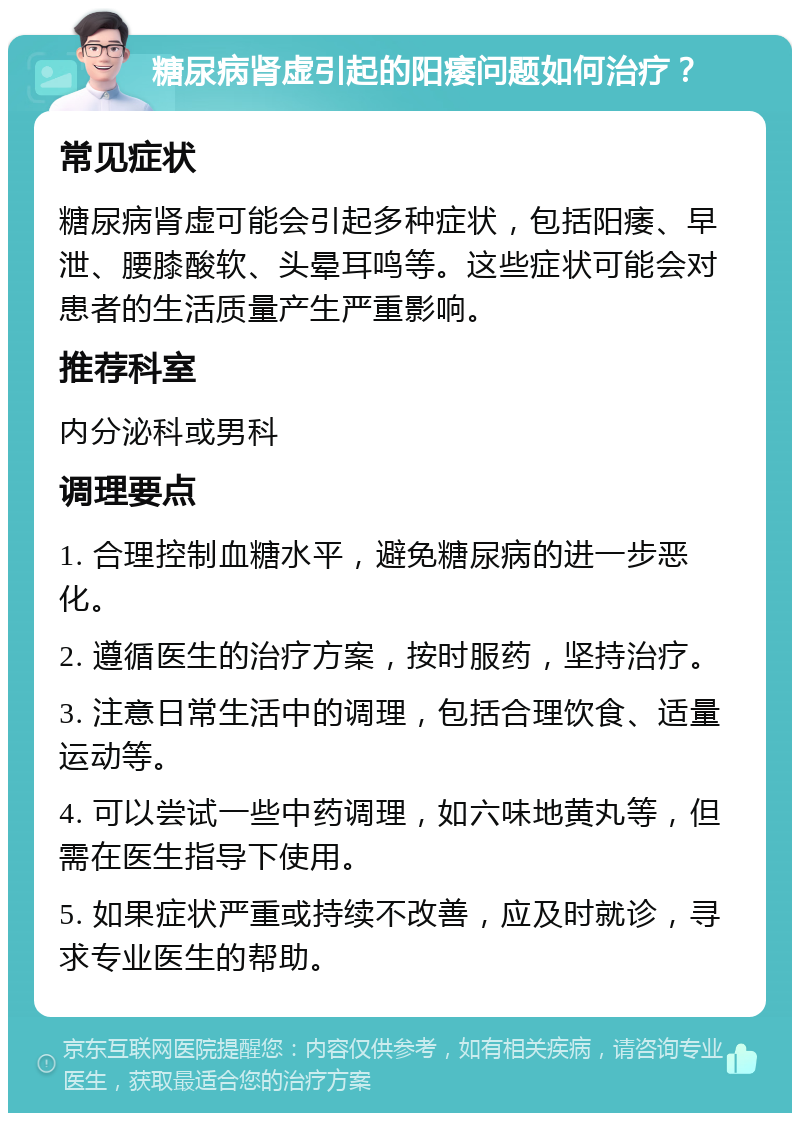 糖尿病肾虚引起的阳痿问题如何治疗？ 常见症状 糖尿病肾虚可能会引起多种症状，包括阳痿、早泄、腰膝酸软、头晕耳鸣等。这些症状可能会对患者的生活质量产生严重影响。 推荐科室 内分泌科或男科 调理要点 1. 合理控制血糖水平，避免糖尿病的进一步恶化。 2. 遵循医生的治疗方案，按时服药，坚持治疗。 3. 注意日常生活中的调理，包括合理饮食、适量运动等。 4. 可以尝试一些中药调理，如六味地黄丸等，但需在医生指导下使用。 5. 如果症状严重或持续不改善，应及时就诊，寻求专业医生的帮助。