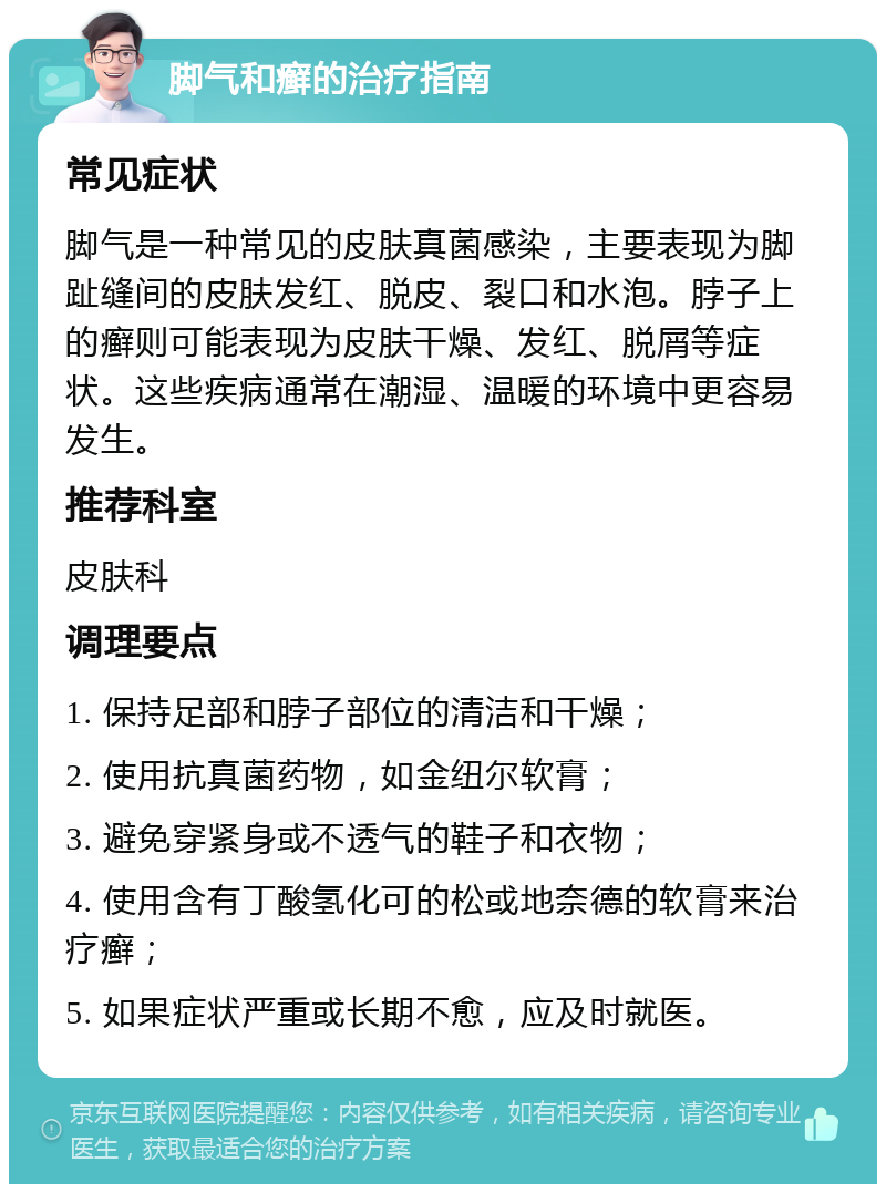 脚气和癣的治疗指南 常见症状 脚气是一种常见的皮肤真菌感染，主要表现为脚趾缝间的皮肤发红、脱皮、裂口和水泡。脖子上的癣则可能表现为皮肤干燥、发红、脱屑等症状。这些疾病通常在潮湿、温暖的环境中更容易发生。 推荐科室 皮肤科 调理要点 1. 保持足部和脖子部位的清洁和干燥； 2. 使用抗真菌药物，如金纽尔软膏； 3. 避免穿紧身或不透气的鞋子和衣物； 4. 使用含有丁酸氢化可的松或地奈德的软膏来治疗癣； 5. 如果症状严重或长期不愈，应及时就医。