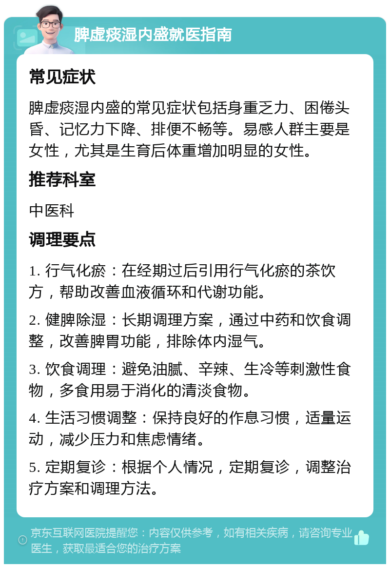 脾虚痰湿内盛就医指南 常见症状 脾虚痰湿内盛的常见症状包括身重乏力、困倦头昏、记忆力下降、排便不畅等。易感人群主要是女性，尤其是生育后体重增加明显的女性。 推荐科室 中医科 调理要点 1. 行气化瘀：在经期过后引用行气化瘀的茶饮方，帮助改善血液循环和代谢功能。 2. 健脾除湿：长期调理方案，通过中药和饮食调整，改善脾胃功能，排除体内湿气。 3. 饮食调理：避免油腻、辛辣、生冷等刺激性食物，多食用易于消化的清淡食物。 4. 生活习惯调整：保持良好的作息习惯，适量运动，减少压力和焦虑情绪。 5. 定期复诊：根据个人情况，定期复诊，调整治疗方案和调理方法。