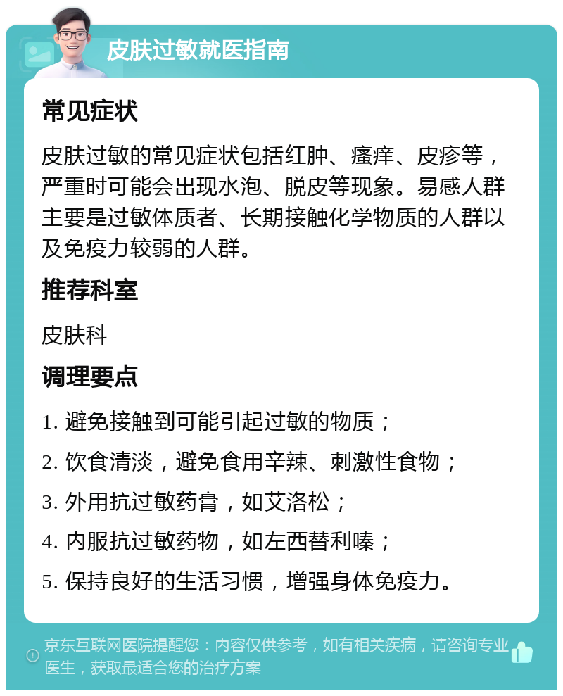 皮肤过敏就医指南 常见症状 皮肤过敏的常见症状包括红肿、瘙痒、皮疹等，严重时可能会出现水泡、脱皮等现象。易感人群主要是过敏体质者、长期接触化学物质的人群以及免疫力较弱的人群。 推荐科室 皮肤科 调理要点 1. 避免接触到可能引起过敏的物质； 2. 饮食清淡，避免食用辛辣、刺激性食物； 3. 外用抗过敏药膏，如艾洛松； 4. 内服抗过敏药物，如左西替利嗪； 5. 保持良好的生活习惯，增强身体免疫力。