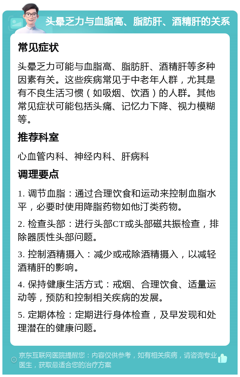 头晕乏力与血脂高、脂肪肝、酒精肝的关系 常见症状 头晕乏力可能与血脂高、脂肪肝、酒精肝等多种因素有关。这些疾病常见于中老年人群，尤其是有不良生活习惯（如吸烟、饮酒）的人群。其他常见症状可能包括头痛、记忆力下降、视力模糊等。 推荐科室 心血管内科、神经内科、肝病科 调理要点 1. 调节血脂：通过合理饮食和运动来控制血脂水平，必要时使用降脂药物如他汀类药物。 2. 检查头部：进行头部CT或头部磁共振检查，排除器质性头部问题。 3. 控制酒精摄入：减少或戒除酒精摄入，以减轻酒精肝的影响。 4. 保持健康生活方式：戒烟、合理饮食、适量运动等，预防和控制相关疾病的发展。 5. 定期体检：定期进行身体检查，及早发现和处理潜在的健康问题。