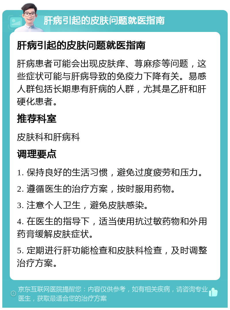 肝病引起的皮肤问题就医指南 肝病引起的皮肤问题就医指南 肝病患者可能会出现皮肤痒、荨麻疹等问题，这些症状可能与肝病导致的免疫力下降有关。易感人群包括长期患有肝病的人群，尤其是乙肝和肝硬化患者。 推荐科室 皮肤科和肝病科 调理要点 1. 保持良好的生活习惯，避免过度疲劳和压力。 2. 遵循医生的治疗方案，按时服用药物。 3. 注意个人卫生，避免皮肤感染。 4. 在医生的指导下，适当使用抗过敏药物和外用药膏缓解皮肤症状。 5. 定期进行肝功能检查和皮肤科检查，及时调整治疗方案。