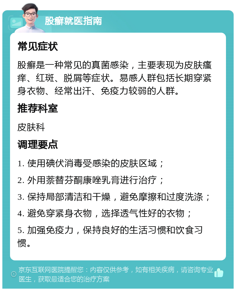 股癣就医指南 常见症状 股癣是一种常见的真菌感染，主要表现为皮肤瘙痒、红斑、脱屑等症状。易感人群包括长期穿紧身衣物、经常出汗、免疫力较弱的人群。 推荐科室 皮肤科 调理要点 1. 使用碘伏消毒受感染的皮肤区域； 2. 外用萘替芬酮康唑乳膏进行治疗； 3. 保持局部清洁和干燥，避免摩擦和过度洗涤； 4. 避免穿紧身衣物，选择透气性好的衣物； 5. 加强免疫力，保持良好的生活习惯和饮食习惯。