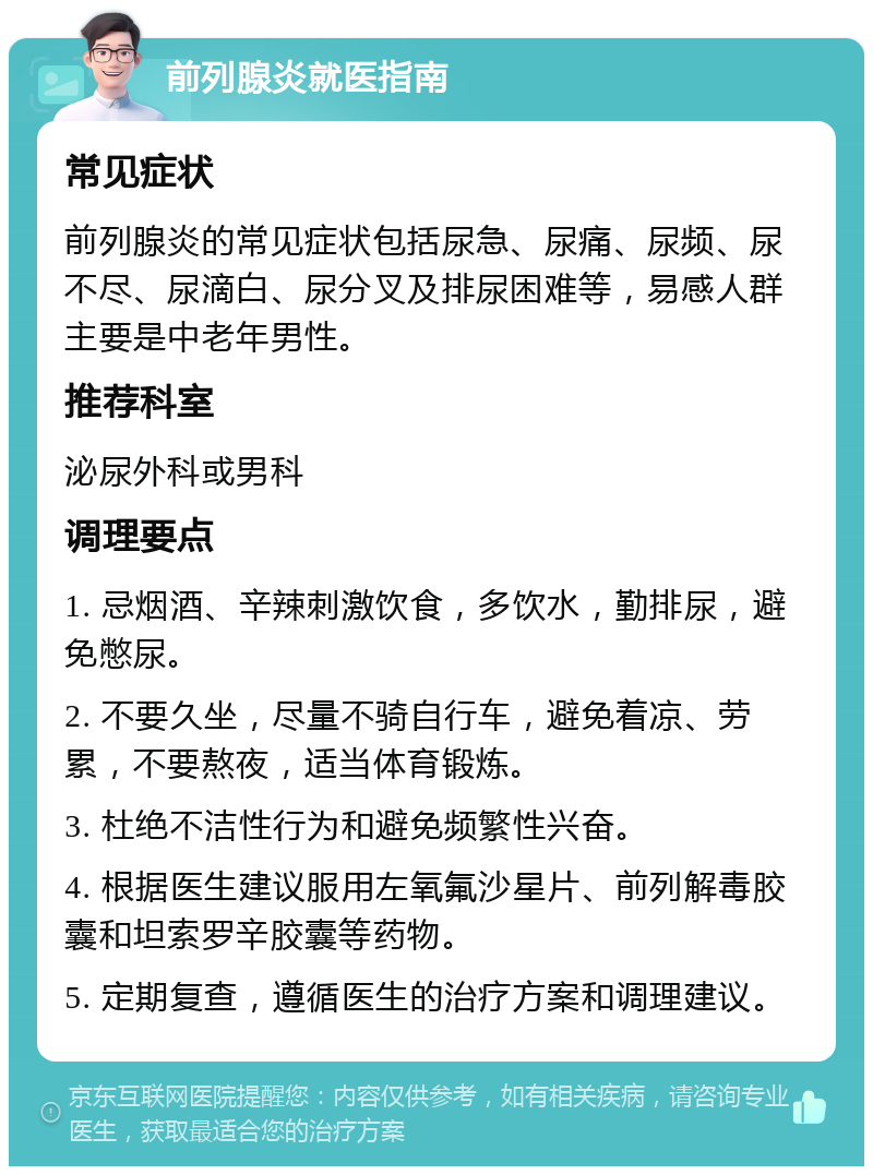 前列腺炎就医指南 常见症状 前列腺炎的常见症状包括尿急、尿痛、尿频、尿不尽、尿滴白、尿分叉及排尿困难等，易感人群主要是中老年男性。 推荐科室 泌尿外科或男科 调理要点 1. 忌烟酒、辛辣刺激饮食，多饮水，勤排尿，避免憋尿。 2. 不要久坐，尽量不骑自行车，避免着凉、劳累，不要熬夜，适当体育锻炼。 3. 杜绝不洁性行为和避免频繁性兴奋。 4. 根据医生建议服用左氧氟沙星片、前列解毒胶囊和坦索罗辛胶囊等药物。 5. 定期复查，遵循医生的治疗方案和调理建议。