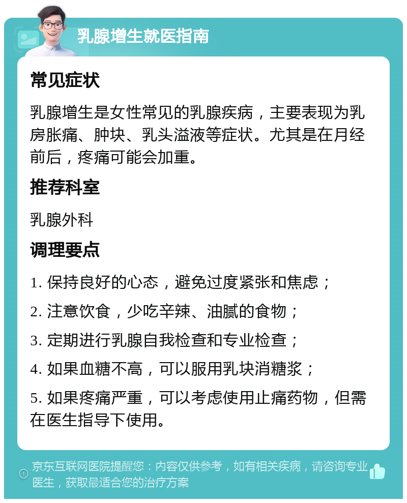 乳腺增生就医指南 常见症状 乳腺增生是女性常见的乳腺疾病，主要表现为乳房胀痛、肿块、乳头溢液等症状。尤其是在月经前后，疼痛可能会加重。 推荐科室 乳腺外科 调理要点 1. 保持良好的心态，避免过度紧张和焦虑； 2. 注意饮食，少吃辛辣、油腻的食物； 3. 定期进行乳腺自我检查和专业检查； 4. 如果血糖不高，可以服用乳块消糖浆； 5. 如果疼痛严重，可以考虑使用止痛药物，但需在医生指导下使用。