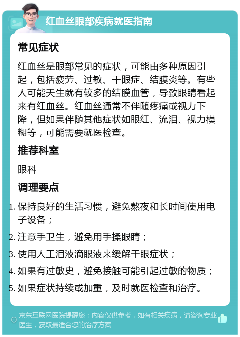 红血丝眼部疾病就医指南 常见症状 红血丝是眼部常见的症状，可能由多种原因引起，包括疲劳、过敏、干眼症、结膜炎等。有些人可能天生就有较多的结膜血管，导致眼睛看起来有红血丝。红血丝通常不伴随疼痛或视力下降，但如果伴随其他症状如眼红、流泪、视力模糊等，可能需要就医检查。 推荐科室 眼科 调理要点 保持良好的生活习惯，避免熬夜和长时间使用电子设备； 注意手卫生，避免用手揉眼睛； 使用人工泪液滴眼液来缓解干眼症状； 如果有过敏史，避免接触可能引起过敏的物质； 如果症状持续或加重，及时就医检查和治疗。