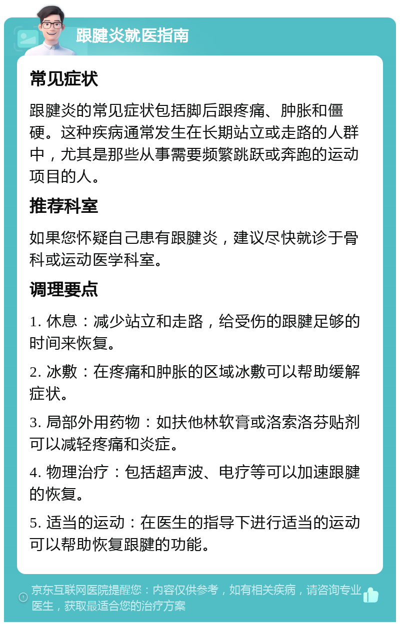 跟腱炎就医指南 常见症状 跟腱炎的常见症状包括脚后跟疼痛、肿胀和僵硬。这种疾病通常发生在长期站立或走路的人群中，尤其是那些从事需要频繁跳跃或奔跑的运动项目的人。 推荐科室 如果您怀疑自己患有跟腱炎，建议尽快就诊于骨科或运动医学科室。 调理要点 1. 休息：减少站立和走路，给受伤的跟腱足够的时间来恢复。 2. 冰敷：在疼痛和肿胀的区域冰敷可以帮助缓解症状。 3. 局部外用药物：如扶他林软膏或洛索洛芬贴剂可以减轻疼痛和炎症。 4. 物理治疗：包括超声波、电疗等可以加速跟腱的恢复。 5. 适当的运动：在医生的指导下进行适当的运动可以帮助恢复跟腱的功能。