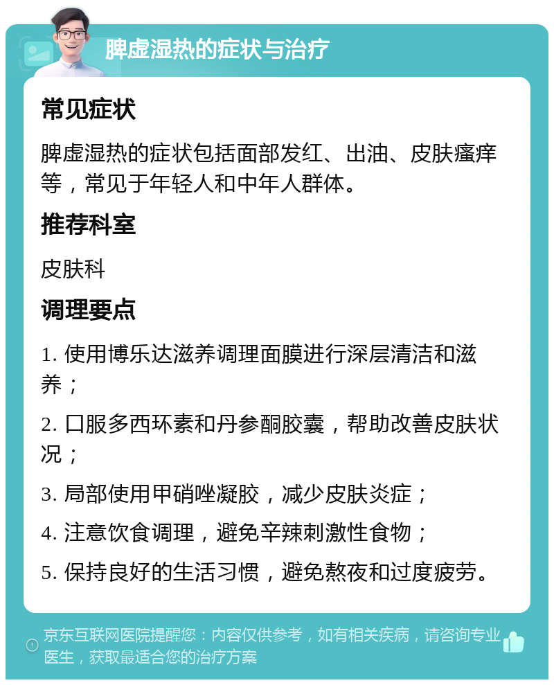 脾虚湿热的症状与治疗 常见症状 脾虚湿热的症状包括面部发红、出油、皮肤瘙痒等，常见于年轻人和中年人群体。 推荐科室 皮肤科 调理要点 1. 使用博乐达滋养调理面膜进行深层清洁和滋养； 2. 口服多西环素和丹参酮胶囊，帮助改善皮肤状况； 3. 局部使用甲硝唑凝胶，减少皮肤炎症； 4. 注意饮食调理，避免辛辣刺激性食物； 5. 保持良好的生活习惯，避免熬夜和过度疲劳。