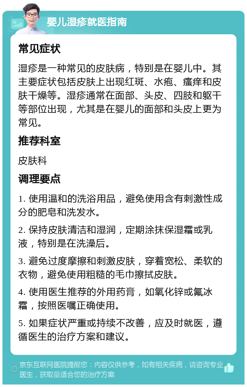 婴儿湿疹就医指南 常见症状 湿疹是一种常见的皮肤病，特别是在婴儿中。其主要症状包括皮肤上出现红斑、水疱、瘙痒和皮肤干燥等。湿疹通常在面部、头皮、四肢和躯干等部位出现，尤其是在婴儿的面部和头皮上更为常见。 推荐科室 皮肤科 调理要点 1. 使用温和的洗浴用品，避免使用含有刺激性成分的肥皂和洗发水。 2. 保持皮肤清洁和湿润，定期涂抹保湿霜或乳液，特别是在洗澡后。 3. 避免过度摩擦和刺激皮肤，穿着宽松、柔软的衣物，避免使用粗糙的毛巾擦拭皮肤。 4. 使用医生推荐的外用药膏，如氧化锌或氟冰霜，按照医嘱正确使用。 5. 如果症状严重或持续不改善，应及时就医，遵循医生的治疗方案和建议。