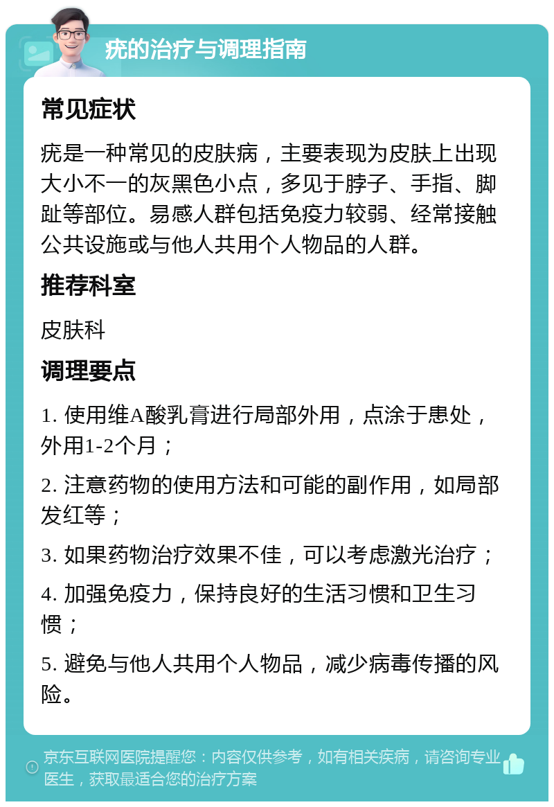 疣的治疗与调理指南 常见症状 疣是一种常见的皮肤病，主要表现为皮肤上出现大小不一的灰黑色小点，多见于脖子、手指、脚趾等部位。易感人群包括免疫力较弱、经常接触公共设施或与他人共用个人物品的人群。 推荐科室 皮肤科 调理要点 1. 使用维A酸乳膏进行局部外用，点涂于患处，外用1-2个月； 2. 注意药物的使用方法和可能的副作用，如局部发红等； 3. 如果药物治疗效果不佳，可以考虑激光治疗； 4. 加强免疫力，保持良好的生活习惯和卫生习惯； 5. 避免与他人共用个人物品，减少病毒传播的风险。