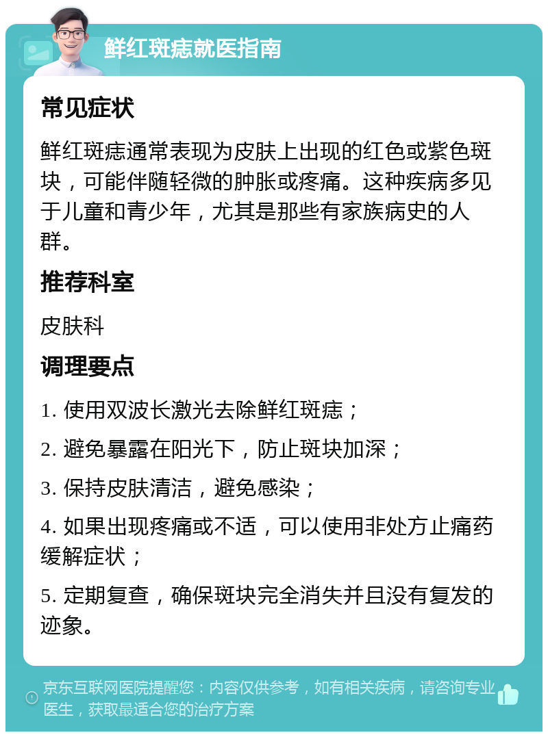 鲜红斑痣就医指南 常见症状 鲜红斑痣通常表现为皮肤上出现的红色或紫色斑块，可能伴随轻微的肿胀或疼痛。这种疾病多见于儿童和青少年，尤其是那些有家族病史的人群。 推荐科室 皮肤科 调理要点 1. 使用双波长激光去除鲜红斑痣； 2. 避免暴露在阳光下，防止斑块加深； 3. 保持皮肤清洁，避免感染； 4. 如果出现疼痛或不适，可以使用非处方止痛药缓解症状； 5. 定期复查，确保斑块完全消失并且没有复发的迹象。